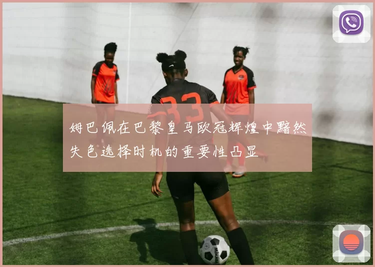 姆巴佩在巴黎皇马欧冠辉煌中黯然失色选择时机的重要性凸显