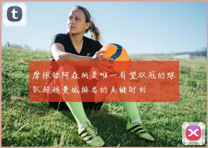 摩根称阿森纳是唯一有望双冠的球队超越曼城排名的关键时刻