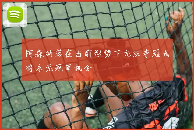 阿森纳若在当前形势下无法夺冠或将永无冠军机会