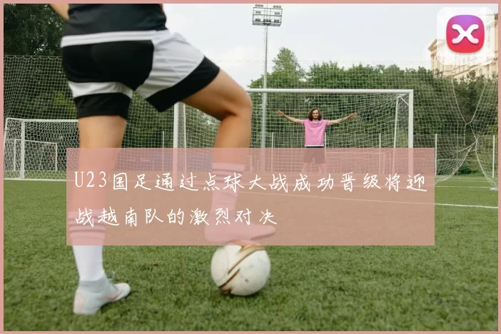 U23国足通过点球大战成功晋级将迎战越南队的激烈对决