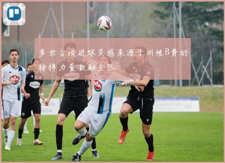多尔古谈进球灵感来源于训练B费的榜样力量激励全队