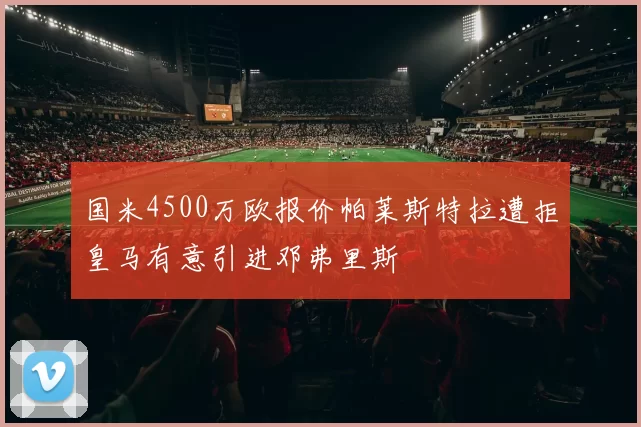 国米4500万欧报价帕莱斯特拉遭拒皇马有意引进邓弗里斯
