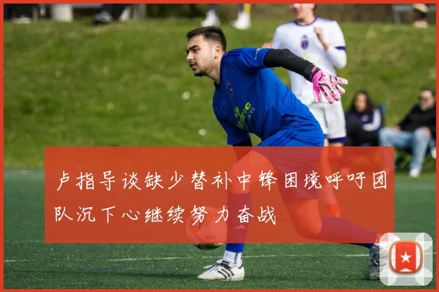 卢指导谈缺少替补中锋困境呼吁团队沉下心继续努力奋战