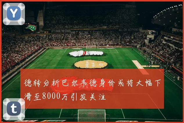 德转分析巴尔韦德身价或将大幅下滑至8000万引发关注