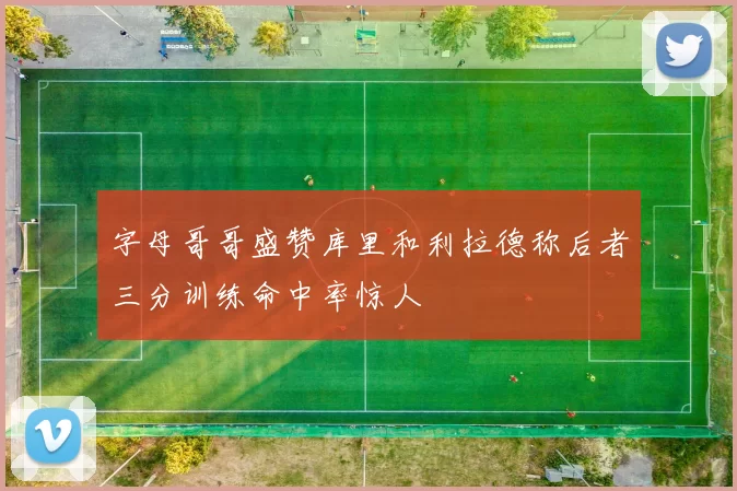 字母哥哥盛赞库里和利拉德称后者三分训练命中率惊人