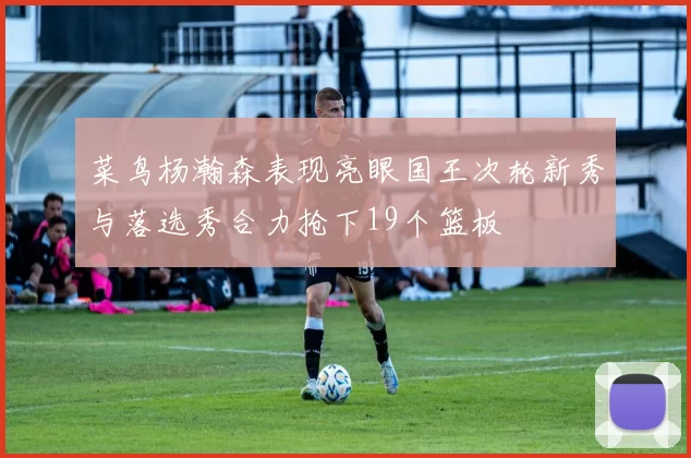 菜鸟杨瀚森表现亮眼国王次轮新秀与落选秀合力抢下19个篮板