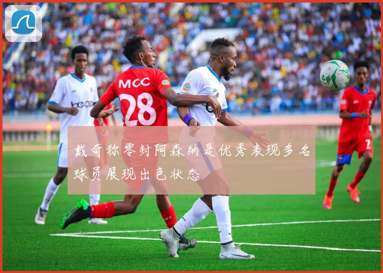 戴奇称零封阿森纳是优秀表现多名球员展现出色状态