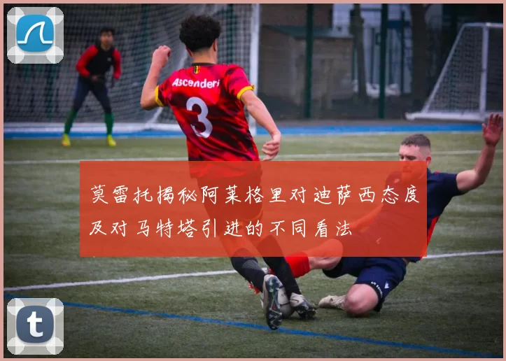 莫雷托揭秘阿莱格里对迪萨西态度及对马特塔引进的不同看法
