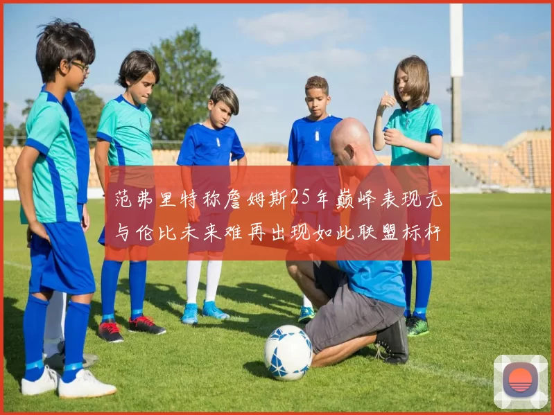 范弗里特称詹姆斯25年巅峰表现无与伦比未来难再出现如此联盟标杆