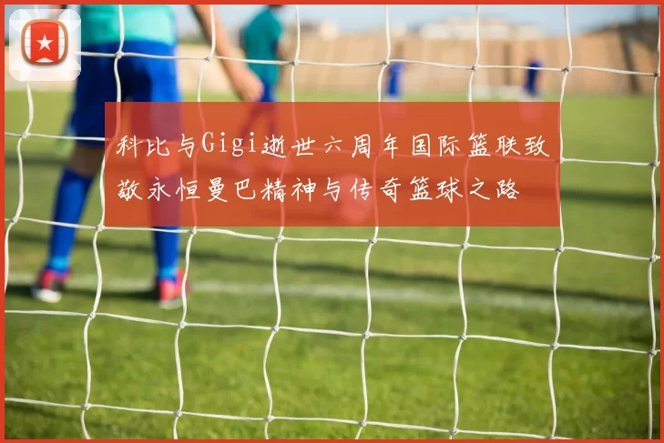 科比与Gigi逝世六周年国际篮联致敬永恒曼巴精神与传奇篮球之路
