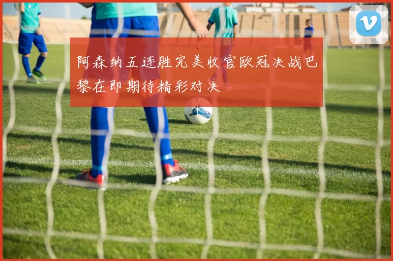 阿森纳五连胜完美收官欧冠决战巴黎在即期待精彩对决