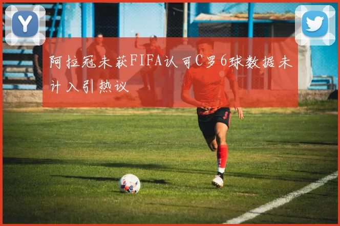 阿拉冠未获FIFA认可C罗6球数据未计入引热议