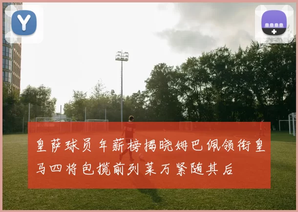 皇萨球员年薪榜揭晓姆巴佩领衔皇马四将包揽前列莱万紧随其后