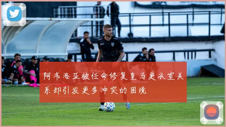 阿韦洛亚被任命修复皇马更衣室关系却引发更多冲突的困境