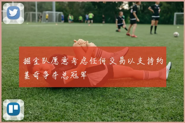 掘金队愿意考虑任何交易以支持约基奇争夺总冠军