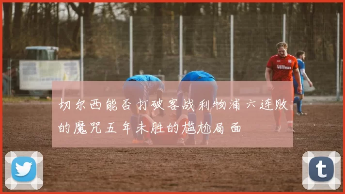 切尔西能否打破客战利物浦六连败的魔咒五年未胜的尴尬局面