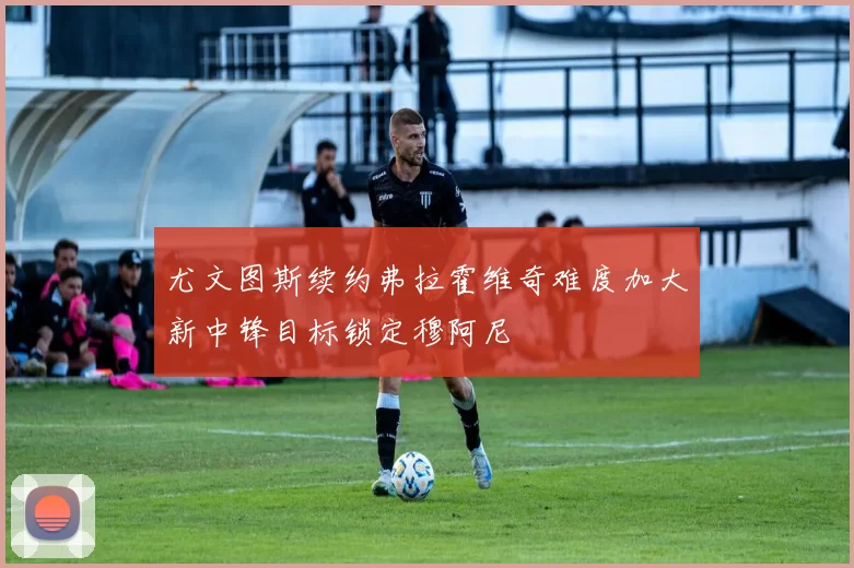 尤文图斯续约弗拉霍维奇难度加大新中锋目标锁定穆阿尼