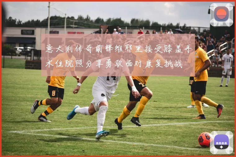 意大利传奇前锋维耶里接受膝盖手术住院照分享勇敢面对康复挑战