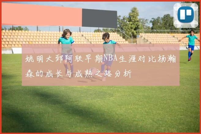姚明大郅阿联早期NBA生涯对比杨瀚森的成长与成熟之路分析