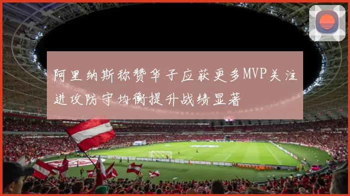 阿里纳斯称赞华子应获更多MVP关注进攻防守均衡提升战绩显著
